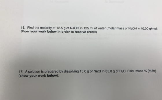 16. Find the molarity of 12.5 g of NaOH in 125 ml of water (molar mass of NaOH = 40.00 g/mol: Show your work below in order t