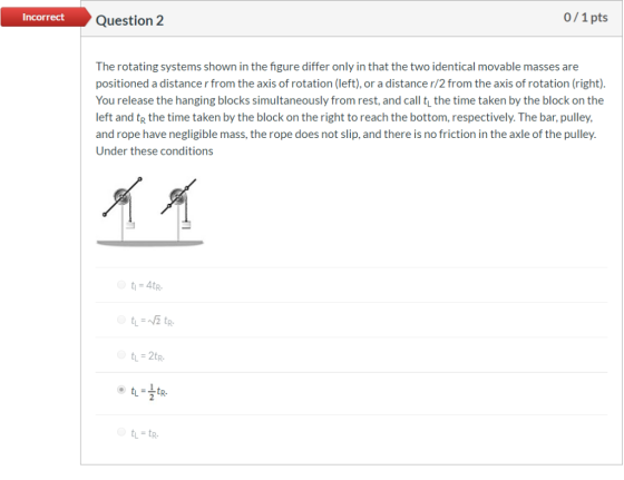 0/1 pts Incorrect Question 2 The rotating systems shown in the figure differ only in that the two identical movable masses ar