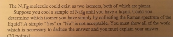 The N2Fg molecule could exist as two isomers, both of which are planar. Suppose you cool a sample of N2Fą until you have a liquid. Could you determine which isomer you have simply by collecting the Raman spectrum of the liquid? A simple Yes or No is not acceptable. You must show all of the work which is necessary to deduce the answer and you must explain your answer.