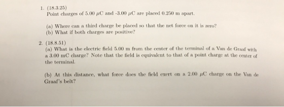 1. (18.3.25) Point charges of 5.00 pC and-3.00 μC are placed 0.250 m apart. (a) Where can a third charge be placed so that the net force on it is zero? (b) What if both charges are positive? 2. (18.8.51) (a) What is the electric field 5.00 m from the center of the terminal of a Van de Graaf with a 3.00 mC charge? Note that the field is cquivalent to that of a point charge at the center of the terminal. (b) At this distance, what force does the field exert on a 2.00 μC charge on the Van de Graafs belt?