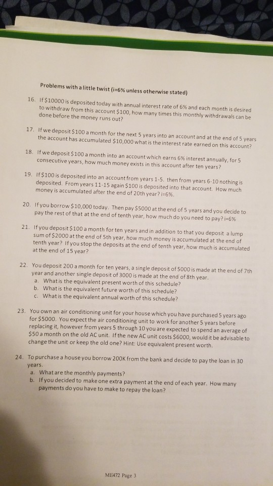 Problems with a little twist (1-6% unless otherwise stated) 16. If $10000 is deposited today with annual interest rate of 6% and each month is desired to withdraw from this account $100, how many times this monthly withdrawals can be done before the money runs out? 17. If we deposit $100 a month for the next 5 years into an account and at the end of 5 years the account has accumulated $10,000 what is the interest rate earned on this account? 18. Ifwe deposit $100 a month into an account which earns 6% interest annually, for5 consecutive years, how much money exists in this account after ten years? 19. If $100 is deposited into an accountfrom years 1-5. then from years 6-10 nothing is deposited. From years 11-15 again $100 is deposited into that account. How much money is accumulated after the end of 20th year? i-696. 20. If you borrow $10,000 today. Then pay $5000 at the end of 5 years and you decide to pay the rest of that at the end of tenth year, how much do you need to pay? 21. If you deposit $100 a month for ten years and in addition to that you deposit a lump sum of $2000 at the end of 5th year, how much money is accumulated at the end of tenth year? If you stop the deposits at the end of tenth year, how much is accumulated at the end of 15 year? You deposit 200 a month for ten years, a single deposit of 5000 is made at the end of 7th year and another single deposit of 3000 is made at the end of 8th year a. What is the equivalent present worth of this schedule? b. What is the equivalent future worth of this schedule? c. What is the equivalent annual worth of this schedule? 22. 23. You own an air conditioning unit for your house which you have purchased 5 years ago for $5000. You expect the air conditioning unit to work for another 5 years before replacing it, however from years 5 through 10 you are expected to spend an average of $50 a month on the old AC unit. If the new AC unit costs $6000, would it be advisable to change the unit or keep the old one? Hint: Use equivalent present worth 24. To purchase a house you borrow 200K from the bank and decide to pay the loan in 30 years a. What are the monthly payments? b. If you decided to make one extra payment at the end of each year. How many payments do you have to make to repay the loan? MEA72 Page 3