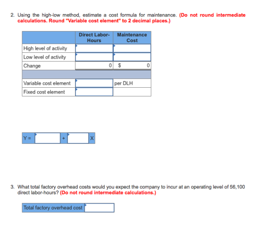 2. Using the high-low method, estimate a cost formula for maintenance. (Do not round calculations. Round Variable cost element to 2 decimal places.) Direct Labor-Maintenance Hours Cost High level of activity Low level of activity Change Variable cost element per DLH Fixed cost element direct labor-hours? (Do not round intermediate calculations.) Total factory overhead cost