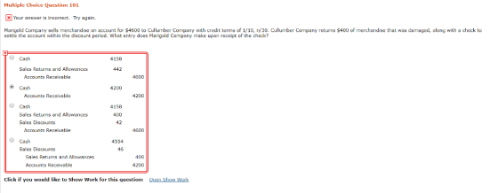 Multiple Choice Question 101 Your answer is incorrect. Try again. Marigold Company sells merchandise on account for $4600 to Cullumber Company with credit terms of 1/10, n/30. Cullumber Company retus $400 of merchandise that was damaged, along with a check to settle the account within the discount period. What entry does Marigold Company make upon receipt of the check? Cash 4158 Sales Returns and Allowances 442 Accounts Receivable 4600 Cash 4200 Accounts Receivable 4200 Cash 4158 400 42 Sales Returns and Allowances Sales Discounts Accounts Receivable 1600 Ο Cash 4554 Sales Discounts 46 400 4200 Sales Returns and Allowances Accounts Receivable Click if you would like to Show work for this question: ΩRen Show work