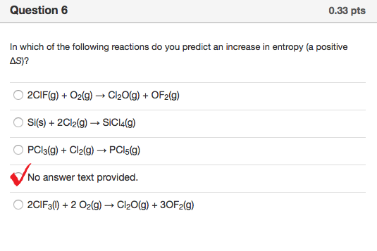 Question 6 0.33 pts In which of the following reactions do you predict an increase in entropy (a positive AS)? O 2CIF(g)O2(g) Cl20(g)OF2(g) O Si(s) +2Cl2(g) SiCI4(g) O PCl3(g)Cl2(g) PCIs(g) No answer text provided. O 2CIF30)+2 O2(g) Cl20(g)+30F2(g)