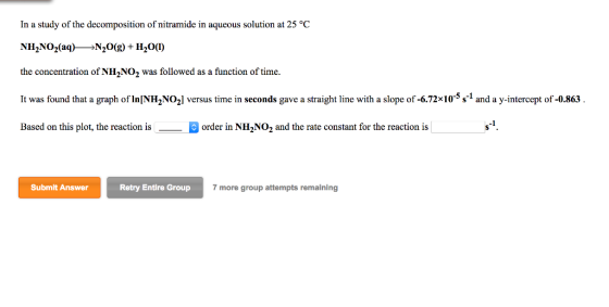 In a study of the decomposition of nitramide in aqueous solution at 25 °C NH2NO2(aq)--N20(g) + H20(1) the concentration of NH2NO2 was followed as a function of time. It was found that a graph of InINH2NO2l versus time in seconds gave a straight line with a slope of -6.72x105s 1 and a y-intercept of-0.863 Based on this plot, the reaction isorder in NH2N02 and the rate constant for the reaction is Submit Answer Retry Entire Group 7 more group attempts remaining