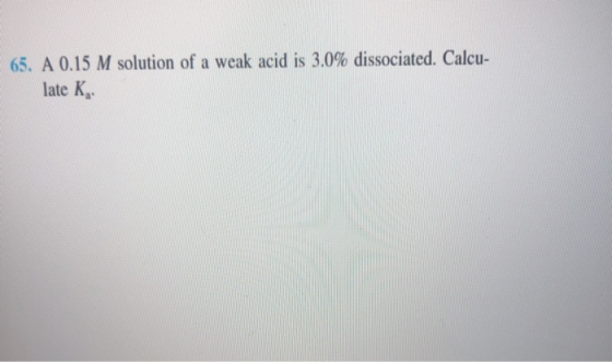 65. A 0.15 M solution of a weak acid is 3.0% dissociated. Calcu- late K