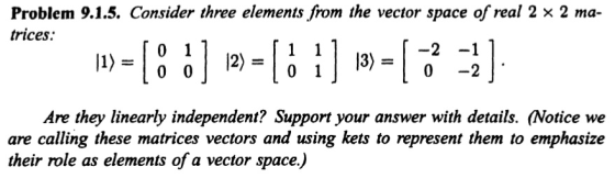 Problem 9.1.5. Consider three elements from the vector space of real 2 x 2 ma- trices. 0 1 12) 0 0 0 -2 0 Are they linearly independent? Support your answer with details. Notice we are calling these matrices vectors and using kets to represent them to emphasize their role as elements of a vector space)