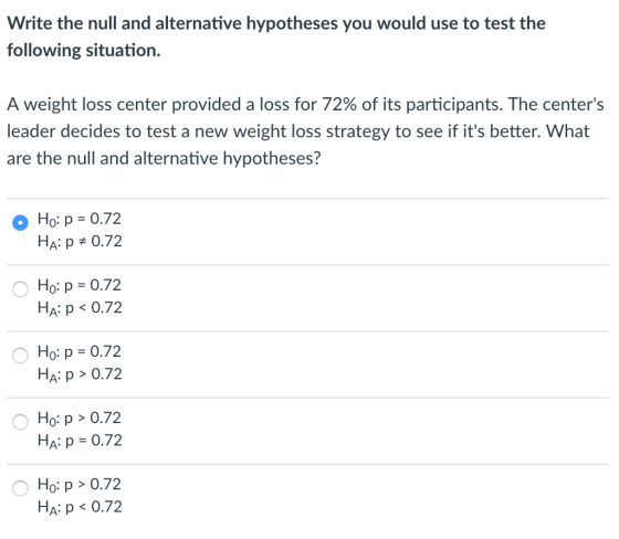 Write the null and alternative hypotheses you would use to test the following situation. A weight loss center provided a loss for 72% of its participants. The centers leader decides to test a new weight loss strategy to see if its better. What are the null and alternative hypotheses? Ho: p-0.72 HA p # 0.72 Ho: p = 0.72 HA: p<0.72 Ho: p = 0.72 HA: p>0.72 Ho: p > 0.72 Ha: p = 0.72 Ho: p> 0.7.2 HA: p 0.72