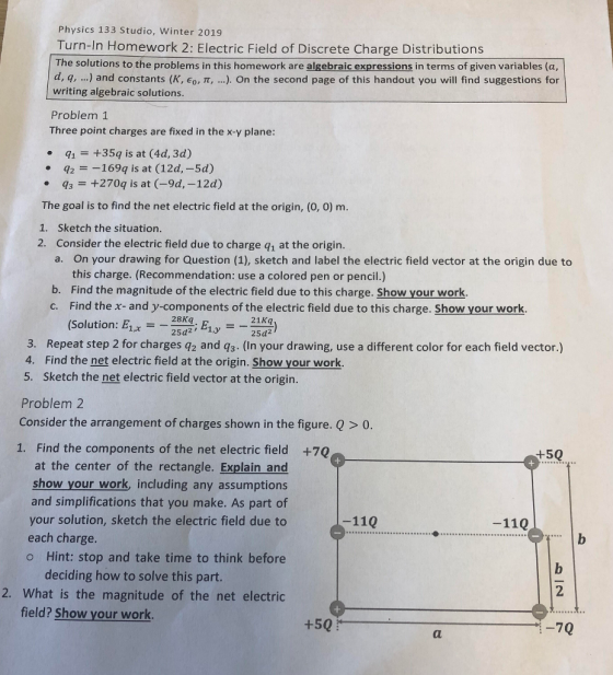 Physics 133 Studio, Winter 2019 Turn-In Homework 2: Electric Field of Discrete Charge Distributions The solutions to the problems in this homework are algebraic expressions in terms of given variables (a, d, q, ) and constants (K, eo, π ). On the second page of this handout you will find suggestions for writing algebraic solutions Problem 1 Three point charges are fixed in the x-y plane: 1+35q is at (4d, 3d) q2169q is at (12d,-5d) 3+270q is at (-9d,-12d) The goal is to find the net electric field at the origin, (0, 0) m. 1. Sketch the situation. 2. Consider the electric field due to charge q1 at the origin. On your drawing for Question (1), sketch and label the electric field vector at the origin due to this charge. (Recommendation: use a colored pen or pencil.) a. Find the magnitude of the electric field due to this charge. Show your work. Find the x- and y-components of the electric field due to this charge. Show your work. (Solution: E1,--28d2; Ely b. c. 28Kq 21Kq 3. Repeat step 2 for charges q2 and q3. (In your drawing, use a different color for each field vector.) 4. Find the net electric field at the origin. Show your work. 5. Sketch the net electric field vector at the origin Problem 2 Consider the arrangement of charges shown in the figure. Q > 0 1. Find the components of the net electric field +70 +50 at the center of the rectangle. Explain and show your work, including any assumptions and simplifications that you make. As part of your solution, sketch the electric field due to each charge. o Hint: stop and take time to think before -110 -110 deciding how to solve this part. 2. What is the magnitude of the net electric 2 field? Show your work +50 -70