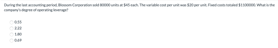 During the last accounting period, Blossom Corporation sold 80000 units at $45 each. The variable cost per unit was $20 per u