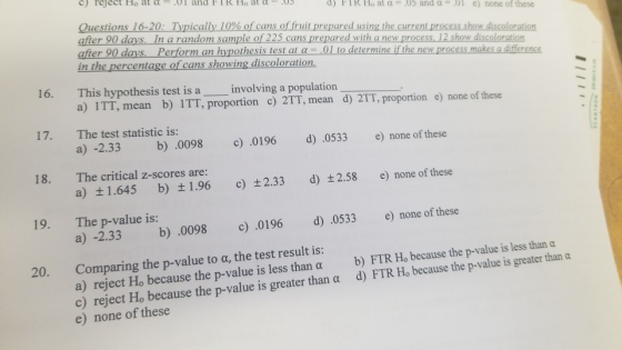 c) reject Ho at α .01 and 1 R Ho at α- d) F 1 R Ho at α-.05 and α-.01 e) none of these Question 16 0: Typically 10% o cars o fruit prepar du ingth current proces reduco oration afier 90 days. In arandom sample of 225 cans prepared with a new process, 12 show discoloration after 90 days. Perform an hypothesis test at α-.01 to de in the percentage of cans showing discoloration termine if the new process makes a difference 16. This hypothesis test is a involving a population a) 1TT, mean b) 1TT, proportion c) 2TT, mean d) 2TT, proportion e) none of these 17· The test statistic is: a) -2.33 b) .0098 c).0196 d) .0533 e) none of these 18. The critical z-scores are: a) ±1.645 b) ±1.96 c) ±2.33 d) ±2.58 e) none of these The p-value is: a) -2.33 b) .0098 c 0196 d) 0533 e none of these 19. Comparing the p-value to α, the test result is: a) reject Ho because the p-value is less than a b) FTR Ho because the p-value is less than a c) reject Ho because the p-value is greater than α d) FTR Ho because the p-value is greater than a e) none of these 20.