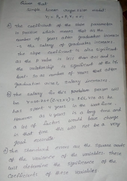 Given that impla lineart uregre ssian model a The coeffrcient of the siope Pasame te is Pasitive shich means that as the nuumben of years aften graduation increase -s the Salaxy at graduates increase t the slope coefAcient ts also signiRcant as the P value is less than ool and so tha valathion ship s signifcardt at the l avel. So as numben of yeans rost apten gradua tian ouise s Salony increases e s Pex som csi has spent yeans in tra work force Hoseren asyeans is a long tima and a lot of in thattima this nat be a vew Joodl estimate lactors coruld baue change 目The Standard errors ate the square ooots ot the vaiance of thc vaviables. These will dletermine tha signiAicance of the Coeficients of hese vaxiables