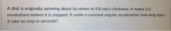 A disk is originally spinning about its center at 4.8 rad/s clockwise. It makes 3.6 revolutions before it is stopped. If under a constant angular acceleration, how long does it take to stop in seconds?
