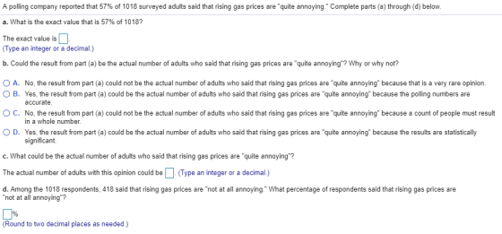 A polling company reported that 57% of 1018 surveyed adults said that rising gas prices are quite annoying a. What is the exact value that is 57% of 1018? The exact value is Complete parts a through d below Type an integer or a decimal.) b. Could the result from part (a) be the actual number of adults who said that rising gas prices are quite annoying? Why or why not? O A. No, the result from part (a) could not be the actual number of adults who said that rising gas prices are quite annoying because that is a very rare opinion. B. Yes, the result from part (a) could be the actual number of adults who said that rising gas prices are quite annoying because the polling numbers are OC. No, the result from part (a) could not be the actual number of adults who said that rising gas prices are quite annoying because a count of people must result 。D. Yes, the result rom part a could be the actual number of adults who said hat rising gas prices are quite annoying because the results are statistically c. What could be the actual number of adults who said that rising gas prices are quite annoying? The actual number of adults with this opinion could be(Type an integer or a decimal.) d. Among the 1018 respondents, 418 said that rising gas prices are not at all annoying. What percentage of respondents said that rising gas prices are accurate. in a whole number. significant. not at all annoying? (Round to two decimal places as needed.)
