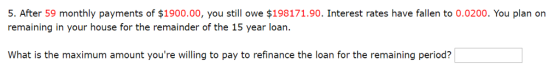 . After 59 monthly payments of $1900.00, you still owe $198171.90. Interest rates have fallen to 0.0200. You plan orn remaining in your house for the remainder of the 15 year loan What is the maximum amount youre willing to pay to refinance the loan for the remaining period?