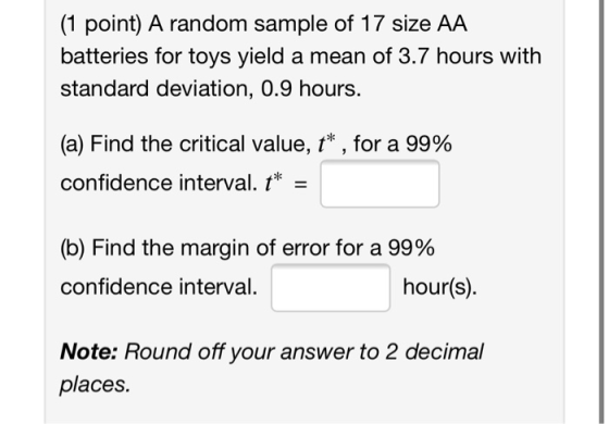 (1 point) A random sample of 17 size AA batteries for toys yield a mean of 3.7 hours with standard deviation, 0.9 hours. (a)
