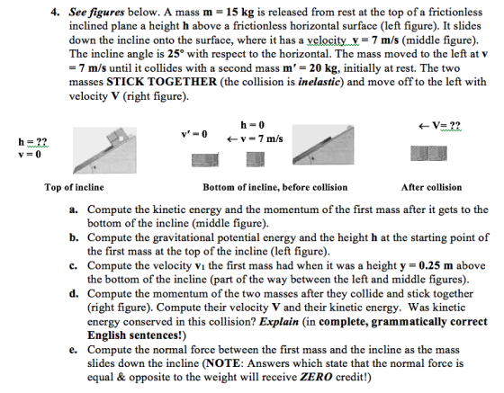 4. Seefigures below. A mass m = 15 kg is released from rest at the top of a frictionless inclined plane a height h above a frictionless horizontal surface (left figure). It slides down the incline onto the surface, where it has a velocity v = 7 m/s (middle figure) The incline angle is 25° with respect to the horizontal. The mass moved to the left at v = 7 m/s until it collides with a second mass m 20 kg, initially at rest. The two masses STICK TOGETHER (the collision is inelastic) and move off to the left with velocity V (right figure) v=0 ← v = 7 m/s h=22 Top of incline Bottom of incline, before collision After collision a. Compute the kinetic energy and the momentum of the first mass after it gets to the b. Compute the gravitational potential energy and the height h at the starting point of c. Compute the velocity V1 the first mass had when it was a height y = 0.25 m above d. Compute the momentum of the two masses after they collide and stick together bottom of the incline (middle figure) the first mass at the top of the incline (left figure) the bottom of the incline (part of the way between the left and middle figures) (right figure). Compute their velocity V and their kinetic energy. Was kinetic energy conserved in this collision? Explain (in complete, grammatically correct English sentences!) Compute the normal force between the first mass and the incline as the mass slides down the incline (NOTE: Answers which state that the normal force is equal & opposite to the weight will receive ZERO credit!) e.
