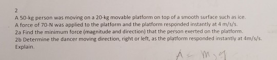 A 50-kg person was moving on a 20-kg movable platform on top of a smooth surface such as ice. A force of 70-N was applied to the platform and the platform responded instantly at 4 m/s/s. 2a Find the minimum force (magnitude and direction) that the person exerted on the platform. 2b Determine the dancer moving direction, right or left, as the platform responded instantly at 4m/s/s. Explain