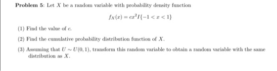 Problem 5: Let X be a random variable with probability density function fx (r) = crm-l < z < 1} (1) Find the value of c (2) Find the cumulative probability distribution function of X (3) Assuming that U~U(0,1), transform this random variable to obtain a random variable with the same distribution as X.