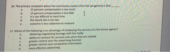 26. The primary complaint about the commission system from the ad agencies is that a. 15 percent compensation is too much b. 15 percent compensation is too little T it is too difficult to track time C. d. the hourly fee is too low e. outcome is too subjective to measure 27. Which of the following is an advantage of employing the services of a full service agency? a. obtaining negotiating leverage with the media b. c. d. e. ability to contract for services only when they are needed greater control over the advertising function greater control over competitive information more effective advertising