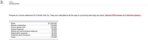 value: 20.00 points Prepare an income statement for Franklin Kite Co. Take your calculations all the way to computing earnings per share. (Round EPS answer to 2 decimal places.) Sales Shares outstanding Cost of goods sold Interest expense Selling and administrative expense Depreciation expense Preferred stock dividends Taxes $1,500,000 123,000 10,000 29,000 47,000 32,000 89,000 110,000