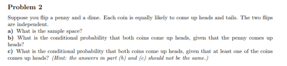 Problem 2 Suppose you flip a penny and a dime. Each coin is equally likely to come up heads and tails. The two flips are inde
