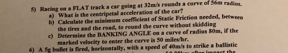5) Racing on a FLAT track a car going at 32m/s rounds a curve of 56m radius. a) What is the centripetal acceleration of the c