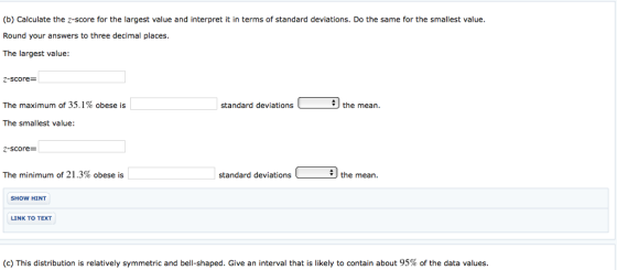 (b) Calculate the z-score for the largest value and interpret it in terms of standard deviations. Do the same for the smallest value. Round your answers to three decimal places. The largest value: 2-score- The maximum of 35.1% obese is standard deviationsthe mean The smallest value: 2-score- The minimum of 21.3% obese is standard deviations the mean. SHOW HINT LINK TO TEXT (c) This distribution is relatively symmetric and bell-shaped. Give an interval that is likely to contain about 95% of the data values
