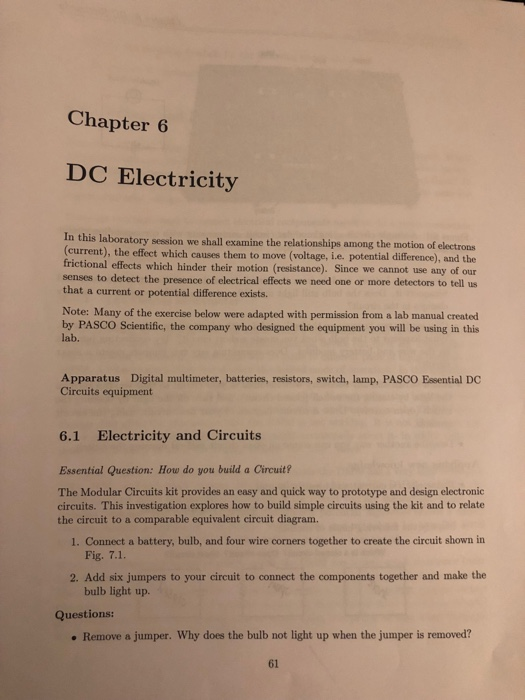 Chapter 6 DC Electricity n this laboratory session we shall examine the relationships among the motion of electrons (current), the effect which causes them to move (voltage, i.e. potential difference), and the frictional effects which hinder their motion (resistance). Since we cannot use any of our senses to detect the presence of electrical effects we need one or more detectors to tell us that a current or potential difference exists. Note: Many of the exercise below were adapted with permission from a lab manual created by PASCO Scientific, the company who designed the equipment you will be using in this lab. Apparatus Digital multimeter, batteries, resistors, switch, lamp, PASCO Essential DC Circuits equipment 6.1 Electricity and Circuits Essential Question: How do you build a Circuit? The Modular Circuits kit provides an easy and quick way to prototype and design electronic circuits. This investigation explores how to build simple circuits using the kit and to relate the circuit to a comparable equivalent circuit diagram. 1. Connect a battery, bulb, and four wire corners together to create the circuit shown irn Fig. 7.1. 2. Add six jumpers to your circuit to connect the components together and make the bulb light up. Questions: . Remove a jumper. Why does the bulb not light up when the jumper is removed? 61