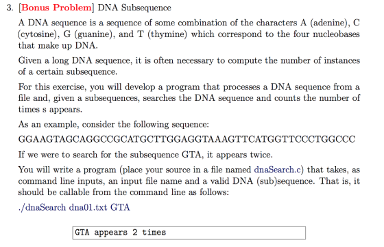 3. [Bonus Problem] DNA Subsequence A DNA sequence is a sequence of some combination of the characters A (adenine), C (cytosine), G (guanine), and T (thymine) which correspond to the four nucleobases that make up DNA. Given a long DNA sequence, it is often necessary to compute the number of instance:s of a certain subsequence. For this exercise, you will develop a program that processes a DNA sequence from a file and, given a subsequences, searches the DNA sequence and counts the number of times s appears. As an example, consider the following sequence GGAAGTAGCAGGCCGCATGCTTGGAGGTAAAGTTCATGGTTCCCTGGCCC If we were to search for the subsequence GTA, it appears twice. You will write a program (place your source in a file named dnaSearch.c) that takes, as command line inputs, an input file name and a valid DNA (sub)sequence. That is, it should be callable from the command line as follows: /dnaSearch dna01.txt GTA GTA appears 2 times