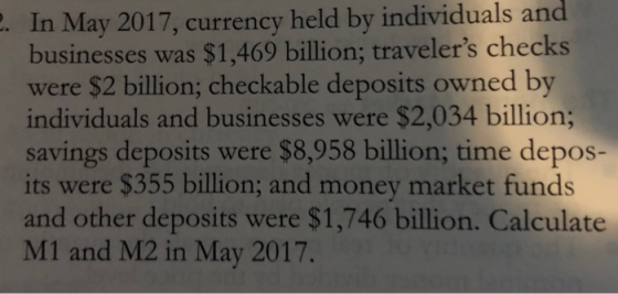 . In May 2017, currency held by individuals and businesses was $1,469 billion; travelers checks were $2 billion; checkable deposits owned by individuals and businesses were $2,034 billion; savings deposits were $8,958 billion; time depos- its were $355 billion; and money market funds and other deposits were $1,746 billion. Calculate M1 and M2 in May 2017.