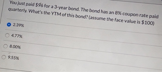 You just paid $96 for a 3-year bond. The bond has an 8% coupon rate paid quarterly. Whats the YTM of this bond? (assume the