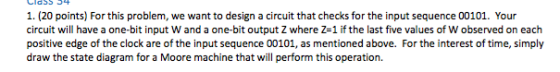 1. (20 points) For this problem, we want to design a circuit that checks for the input sequence 00101. Your circuit will have
