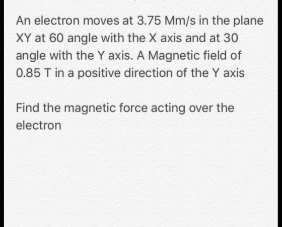 An electron moves at 3.75 Mm/s in the plane XY at 60 angle with the X axis and at 30 angle with the Y axis. A Magnetic field of 0.85 T in a positive direction of the Y axis Find the magnetic force acting over the electron