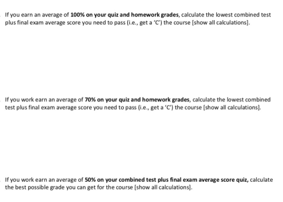 If you earn an average of 100% on your quiz and homework grades, calculate the lowest combined test plus final exam average score you need to pass (i.e., get a C) the course [show all calculations. If you work earn an average of 70% on your quiz and homework grades, calculate the lowest combined test plus final exam average score you need to pass (i.e., get a C) the course [show all calculations). If you work earn an average of 50% on your combined test plus final exam average score quiz, calculate the best possible grade you can get for the course [show all calculations].