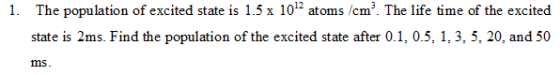 1. The population f excited state is 1.5 x 101- atoms /cm3. The life time of the excited state is 2ms. Find the population of the excited state after 0.1, 0.5, 1, 3, 5, 20, and 50 ms