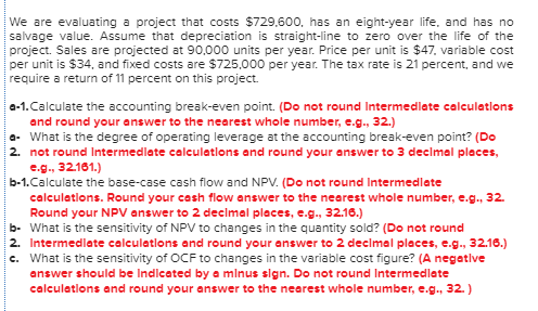 We are evaluating a project that costs $729,600. has an eight-year life, and has no salvage value. Assume that depreciation i