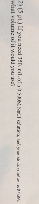 2) (5 pt.) If you need 350. mL of a 0.500M NaCl solution, and your stock solution is 8.00M, what volume of it would you use?