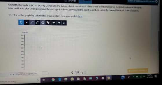 12/14/18 w202181084 @student hocs.edu崋 sing the formula ATC = TC ÷ Q calculate the average total cost at each of the three poin ts marked on the total cost curve. Use this ation to plot three points on the average total cost curve with the point tool; then, using the curved line tool draw the curve. To refer to the graphing tutorial for this question type, please click here. 회.nr. 습 ◆ㅣ←→ Cost 803 750 800 550 -50 350 15/15 6 OF 15 QUESTIONS COMPLETED 708 PM ^ ds) 12/12/2013 pe here to search