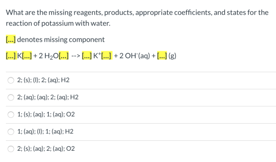 What are the missing reagents, products, appropriate coefficients, and states for the reaction of potassium with water. [...]