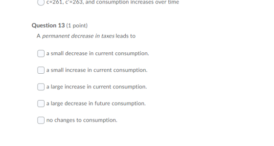 c=261, c=263, and consumption increases over time Question 13 (1 point) A permanent decrease in taxes leads to ) a small dec