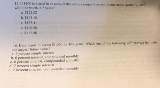 15. If $100 is placed in an account that earns a simple 4 percent, compounded quarterly, will it be worth in 5 years? a. $122.02 b. $105.10 c. $135.41 d. $120.90 e. $117.48 $1,000 for five years. Which one of the following will provide her with 16. Kate wants to invest the largest future value? a. 6 percent simple interest b. 6 percent interest, compounded monthly c. 6 percent interest, compounded annually d. 7 percent simple interest e. 7 percent interest, compounded monthly