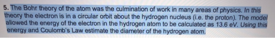 5. The Bohr theory of the atom was the culmination of work in many areas of physics. In this theory the electron is in a circular orbit about the hydrogen nucleus (i.e. the proton). The mode allowed the energy of the electron in the hydrogen atom to be calculated as 13.6 ev. Using this energy and Coulombs Law estimate the diameter of the hydrogen atom.