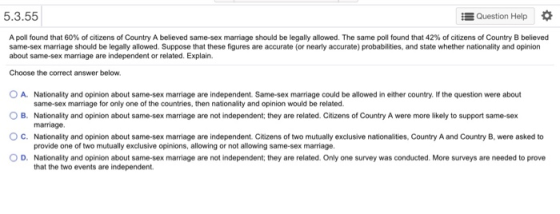 5.3.55 Question Help * A poll found that 60% of citizens of Country A believed same-sex marriage should be legally allowed. The same poll found that 42% of citizens of Country B believed same-sex marriage should be legally allowed. Suppose that these figures are accurate (or nearly accurate) probabilities, and state whether nationality and opinion about same-sex marriage are independent or related. Explain. Choose the correct answer below. O A. Nationality and opinion about same-sex marriage are independent. Same-sex marriage could be allowed in either country. If the question were about O B. Nationality and opinion about same-sex marriage are not independent; they are related. Citizens of Country A were more likely to support same-sex C. Nationality and opinion about same-sex marriage are independent. Citizens of two mutually exclusive nationalities, Country A and Country B, were asked to D. Nationality and opinion about same-sex marriage are not independent; they are related. Only one survey was conducted. More surveys are needed to prove same-sex marriage for only one of the countries, then nationality and opinion would be related. marriage. provide one of two mutually exclusive opinions, allowing or not allowing same-sex marriage. that the two events are independent