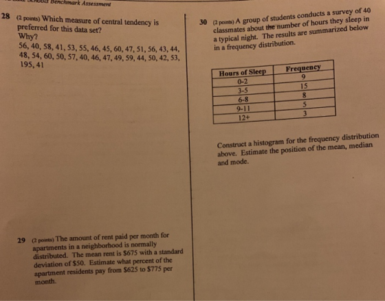 SLMDOLS Benchmark Assessment 28 (2 points) Which measure of central tendency is preferred for this data set? Why? 56, 40, 58, 41, 53, 55, 46, 45, 60, 47, 51, 56, 43, 44, 48, 54, 60, 50, 57, 40, 46, 47, 49, 59, 44, 50, 42, 53, 195,41 (2 points) A group of students conducts a survey of 40 classmates about the number of hours they sleep in a typical night. The results are summarized below in a frequency distribution. 30 Frequency Hours of Sleep 0-2 3-5 6-8 9-11 12+ 15 Construct a histogram for the frequency distribution above. Estimate the position of the mean, median and mode. (2 points) The amount of rent paid per month for apartments in a neighborhood is normally distributed. The mean rent is $675 with a standard deviation of $50. Estimate what percent of the apartment residents pay from $625 to $775 per month. 29