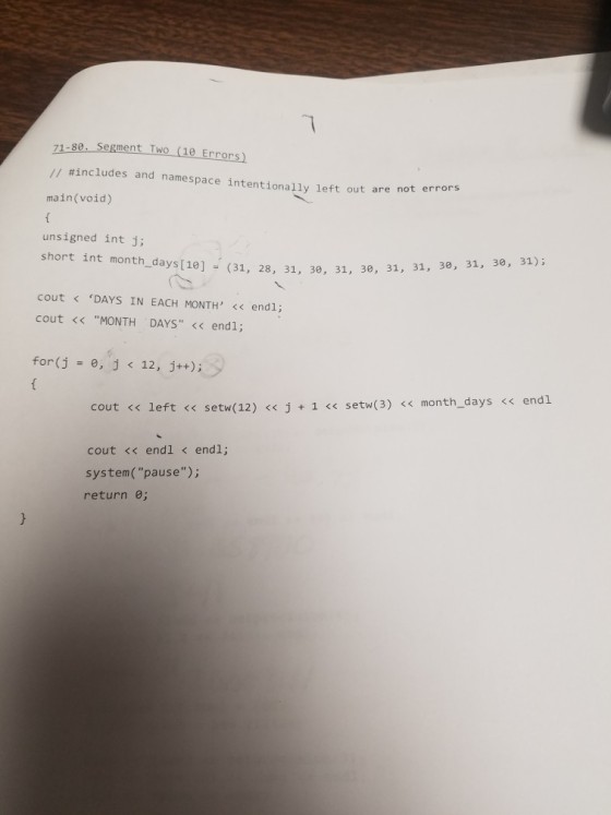 71.s0. segment Two (1e Errons // #includes and name space intentionally left out are not errors main(void) unsigned int j; short int month, days [18] 。 (31, 28, 31, 30, 31, 30, 31, 31, 1, 30, 31, 31,3, 穴〕 cout < ‘DAYS IN EACH MONTH, << endl; cout << MONTH DAYS << endl; for(j 0, j 12, j++); < cout <s left << setw(12) << j+1 < setw(3) <s month days< endl cout << endl < endl; system(pause); return e;
