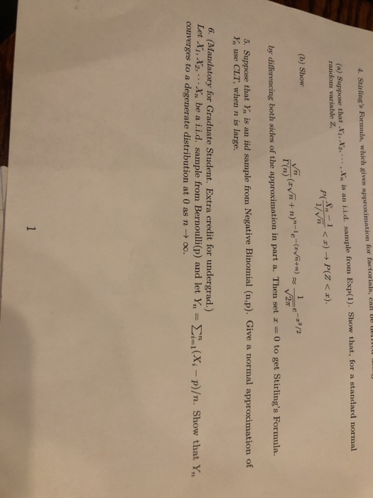 (a) Suppose that i, X2,... , In is an i.i.d. sample from Exp(1). Show that, for a standard normal random variable Z b) Show Г(n) by differencing both sides of the approximation in part a. Then set a -0 to get Stirlings Formula. 5. Suppose that Y is an id sample from Negative Binomial (n,p). Give a normal approximation of Yn use CLT, when n is large. 6. (Mandatory for Graduate Student. Extra credit for undergrad.) Let Ai, converges to a degenerate distribution at 0 as n -oo. .Xn be a i.i.d. sample from Bernoulli(p) and let Y, X -p)/n. Show that Y