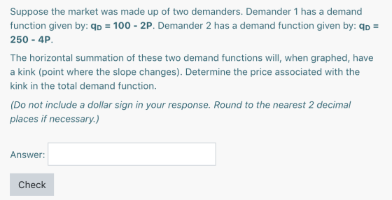 Suppose the market was made up of two demanders. Demander 1 has a demand function given by: qp = 100 - 2P. Demander 2 has a d