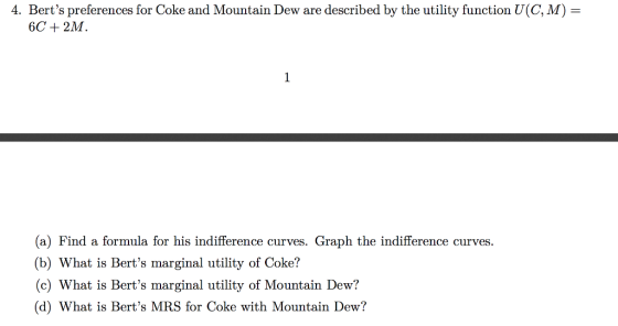 4. Berts preferences for Coke and Mountain Dew are described by the utility function U(C, M) 6C +2M (a) Find a formula for his indifference curves. Graph the indifference curves (b) What is Berts marginal utility of Coke? (c) What is Berts marginal utility of Mountain Dew? (d) What is Berts MRS for Coke with Mountain Dew?