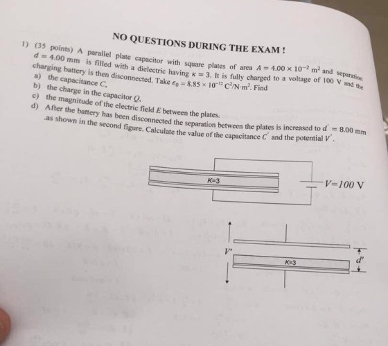 NO QUESTIONS DURING THE EXAM! e capacitor with square plates of area A 4.00 x 10-2 m2 and h a dielectric having 3. It is fully charged to a voltage of 100 V and the (35 points) A parallel plate separation with charging battery is then disconnected. Take o a) the capacitance C b) the charge in the capacitor Q. c) the magnitude of the electric field E between the plates. d) After the battery has been disconnect 8.85 10 CN m. Find ed the separation between the plates is increased to d ential V -8.00 mm .as shown in the second figure. Calculate the value of the capacitance C and the po V-100 V K-3 d ? K-3